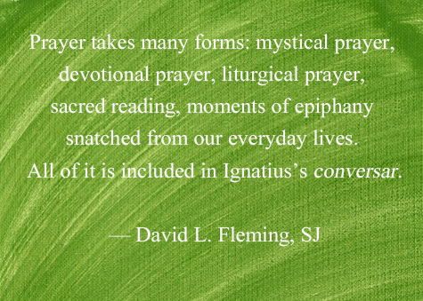 "Prayer takes many forms: mystical prayer, devotional prayer, liturgical prayer, sacred reading, moments of epiphany snatched from our everyday lives. All of it is included in Ignatius’s conversar." - David L. Fleming, SJ