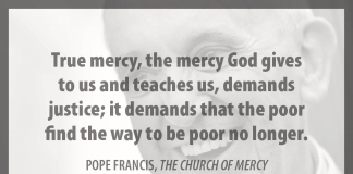 "True mercy, the mercy God gives to us and teaches us, demands justice; it demands that the poor find the way to be poor no longer." - Pope Francis in "The Church of Mercy"