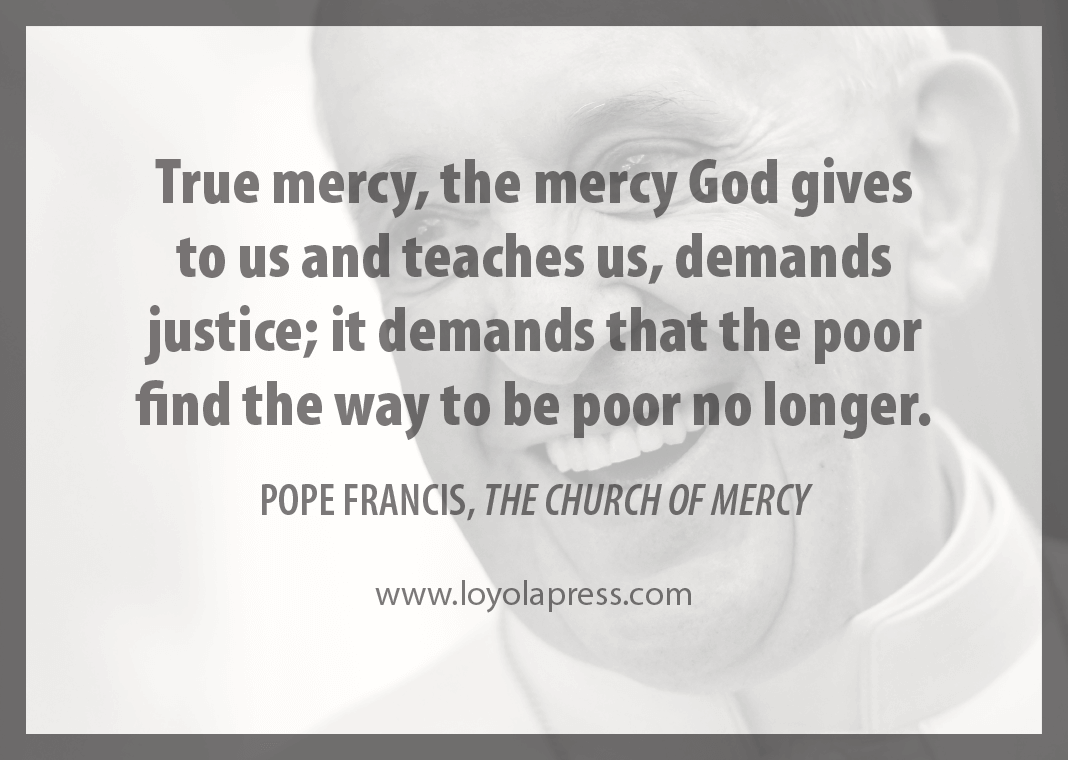 "True mercy, the mercy God gives to us and teaches us, demands justice; it demands that the poor find the way to be poor no longer." - Pope Francis in "The Church of Mercy"