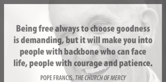 "Being free always to choose goodness is demanding, but it will make you into people with backbone who can face life, people with courage and patience." - Pope Francis in "The Church of Mercy"