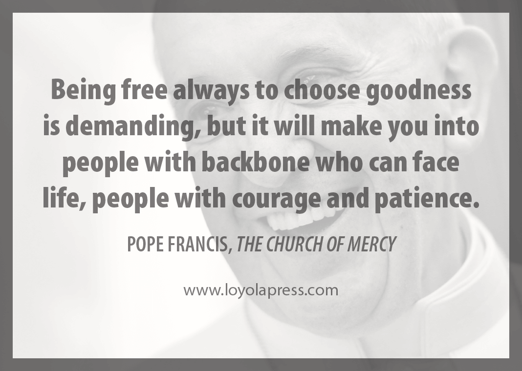 "Being free always to choose goodness is demanding, but it will make you into people with backbone who can face life, people with courage and patience." - Pope Francis in "The Church of Mercy"