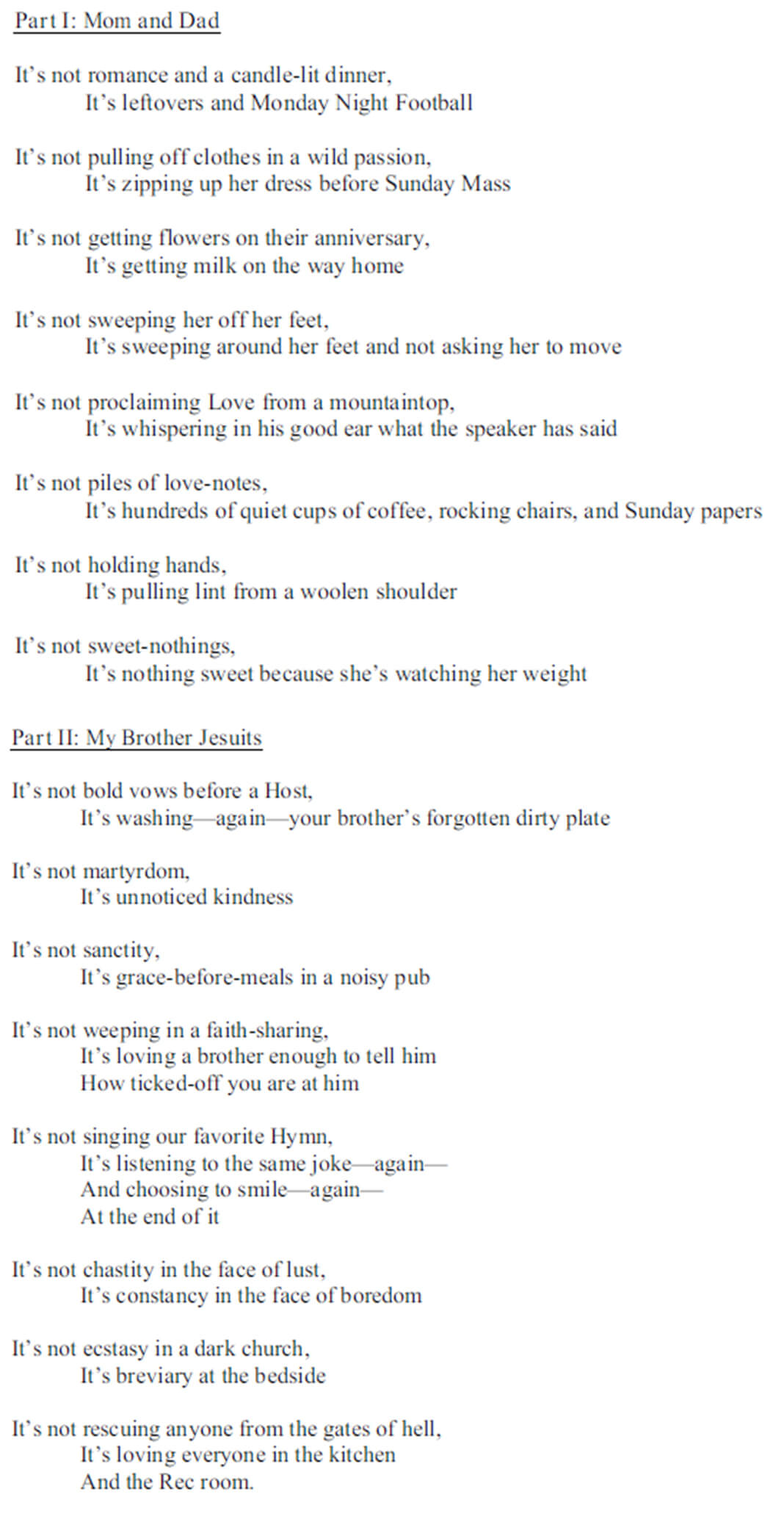 Poem by Mark E. Thibodeaux, SJ: Part I: Mom and Dad /It's not romance and a candle-lit dinner, It's leftovers and Monday Night Football / It's not pulling off clothes in a wild passion, It's zipping up her dress before Sunday Mass / It's not getting flowers on their anniversary, It's getting milk on the way home / It's not sweeping her off her feet, It's sweeping around her feet and not asking her to move / It's not proclaiming Love from a mountaintop, It's whispering in his good ear what the speaker has said / It's not piles of love-notes, It's hundreds of quiet cups of coffee, rocking chairs, and Sunday papers / It's not holding hands, It's pulling lint from a woolen shoulder / It's not sweet-nothings, It's nothing sweet because she's watching her weight / Part II: My Brother Jesuits / It's not bold vows before a Host, It's washing-again-your brother's forgotten dirty plate / It's not martyrdom, It's unnoticed kindness / It's not sanctity, It's grace-before-meals in a noisy pub / It's not weeping in a faith-sharing, It's loving a brother enough to tell him How ticked-off you are at him / It's not singing our favorite Hymn, It's listening to the same joke-again- And choosing to smile-again- At the end of it / It's not chastity in the face of lust, It's constancy in the face of boredom / It's not ecstasy in a dark church, It's breviary at the bedside / It's not rescuing anyone from the gates of hell, It's loving everyone in the kitchen And the Rec room.